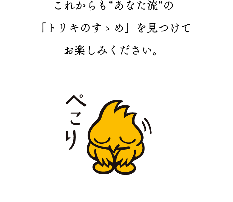 これから”あなた流”の「トリキのすゝめ」を見つけてお楽しみください。